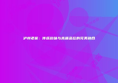 泸州老窖：传统韵味与高端品位的完美融合