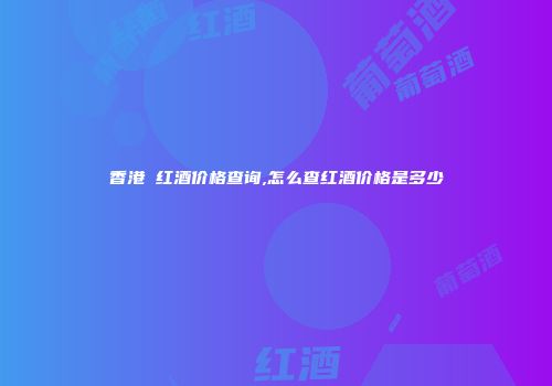 香港 红酒价格查询,怎么查红酒价格是多少
