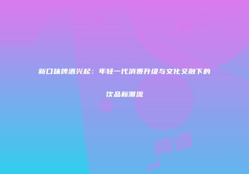 新口味啤酒兴起：年轻一代消费升级与文化交融下的饮品新潮流