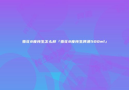 雪花8度纯生怎么样「雪花8度纯生啤酒500ml」