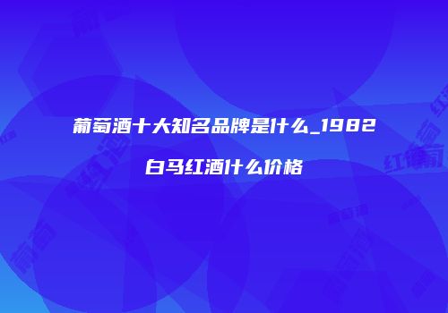 葡萄酒十大知名品牌是什么_1982白马红酒什么价格