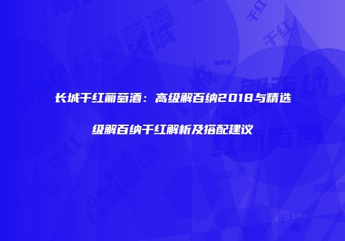 长城干红葡萄酒：高级解百纳2018与精选级解百纳干红解析及搭配建议