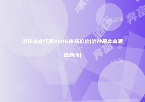 洛神奔富红酒2016市场价格(洛神是奔富酒庄的吗)