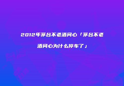 2012年茅台不老酒问心「茅台不老酒问心为什么停车了」