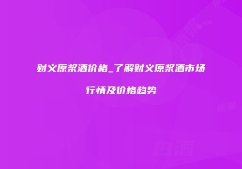 财义原浆酒价格_了解财义原浆酒市场行情及价格趋势