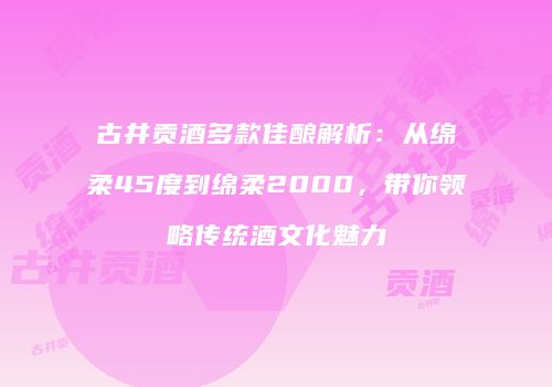 古井贡酒多款佳酿解析：从绵柔45度到绵柔2000，带你领略传统酒文化魅力