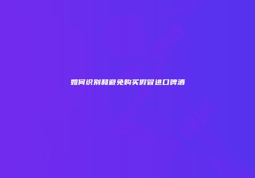 如何识别和避免购买假冒进口啤酒