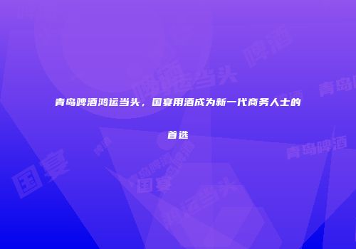 青岛啤酒鸿运当头，国宴用酒成为新一代商务人士的首选