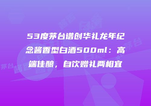 53度茅台谱创华礼龙年纪念酱香型白酒500ml：高端佳酿，自饮赠礼两相宜
