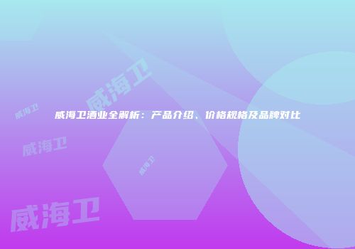 威海卫酒业全解析：产品介绍、价格规格及品牌对比