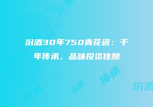 汾酒30年750青花瓷：千年传承，品味投资佳酿