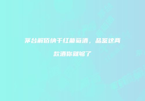 茅台解佰纳干红葡萄酒，品鉴这两款酒你就够了