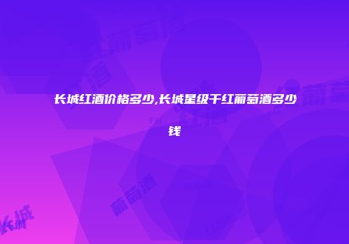 长城红酒价格多少,长城星级干红葡萄酒多少钱