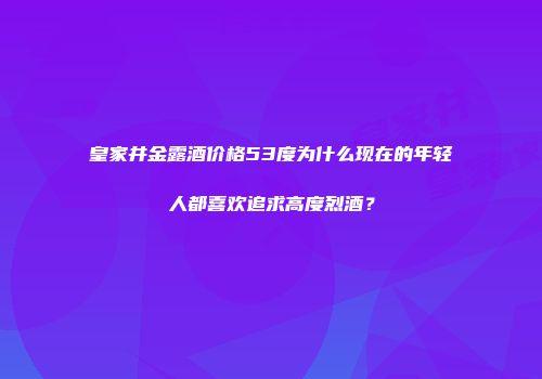 皇家井金露酒价格53度为什么现在的年轻人都喜欢追求高度烈酒？