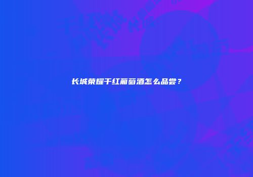 长城荣耀干红葡萄酒怎么品尝？