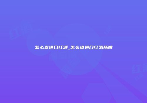 怎么查进口红酒_怎么查进口红酒品牌