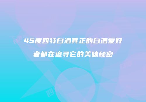 45度四特白酒真正的白酒爱好者都在追寻它的美味秘密