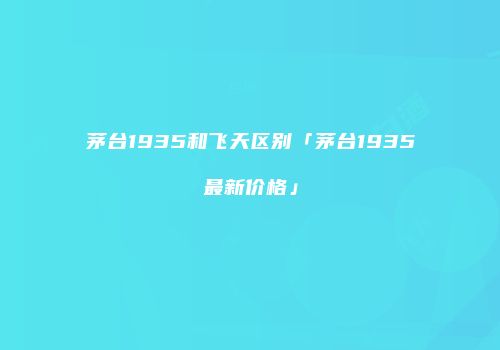 茅台1935和飞天区别「茅台1935最新价格」