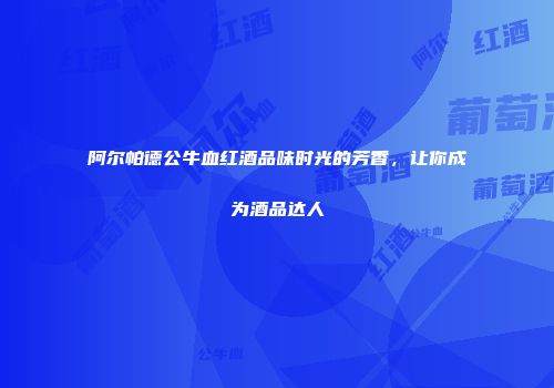 阿尔帕德公牛血红酒品味时光的芳香，让你成为酒品达人