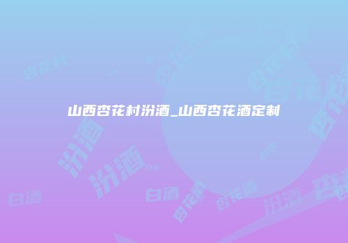 山西杏花村汾酒_山西杏花酒定制