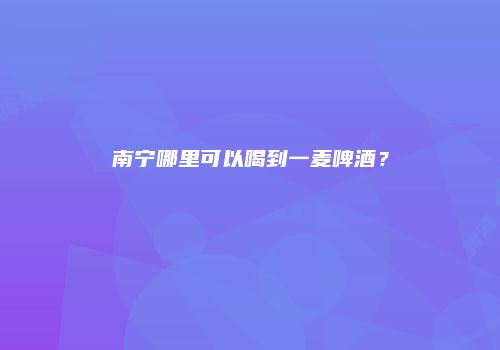 南宁哪里可以喝到一麦啤酒？