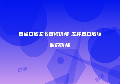 普通白酒怎么查询价格-怎样查白酒每瓶的价格