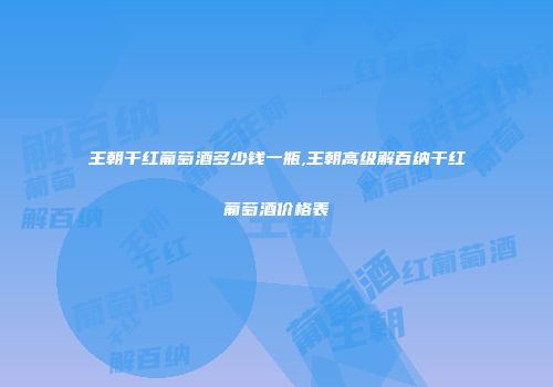 王朝干红葡萄酒多少钱一瓶,王朝高级解百纳干红葡萄酒价格表