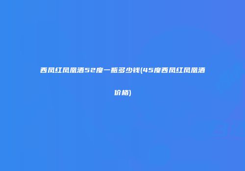 西凤红凤凰酒52度一瓶多少钱(45度西凤红凤凰酒价格)