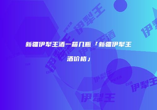 新疆伊犁王酒一箱几瓶「新疆伊犁王酒价格」