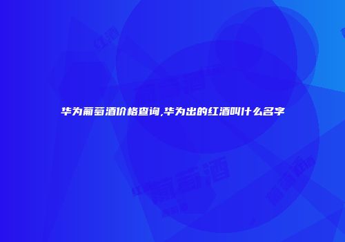 华为葡萄酒价格查询,华为出的红酒叫什么名字
