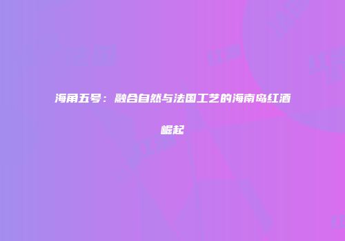 海角五号：融合自然与法国工艺的海南岛红酒崛起