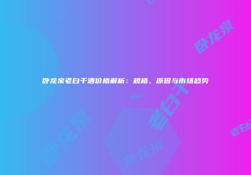 卧龙泉老白干酒价格解析：规格、原因与市场趋势