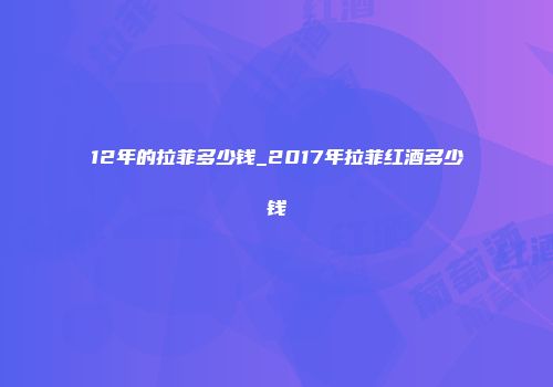 12年的拉菲多少钱_2017年拉菲红酒多少钱