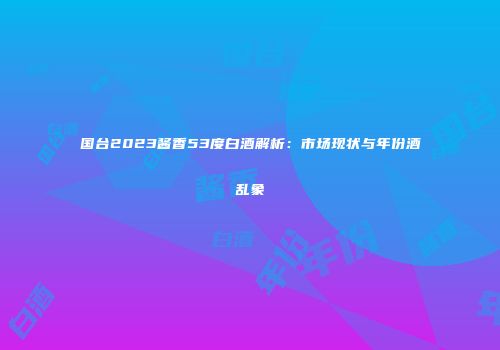 国台2023酱香53度白酒解析：市场现状与年份酒乱象