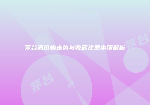 茅台酒价格走势与收藏注意事项解析