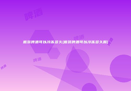 瓶装啤酒可以冷冻多久(瓶装啤酒可以冷冻多久喝)