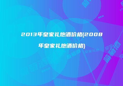 2013年皇家礼炮酒价格(2008年皇家礼炮酒价格)