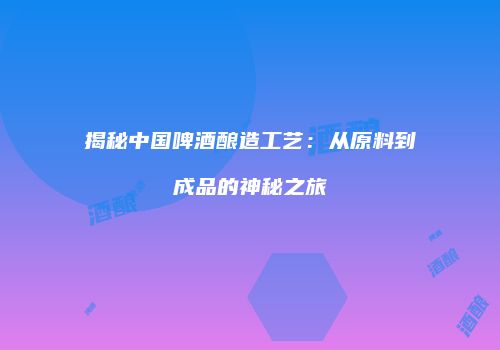 揭秘中国啤酒酿造工艺：从原料到成品的神秘之旅