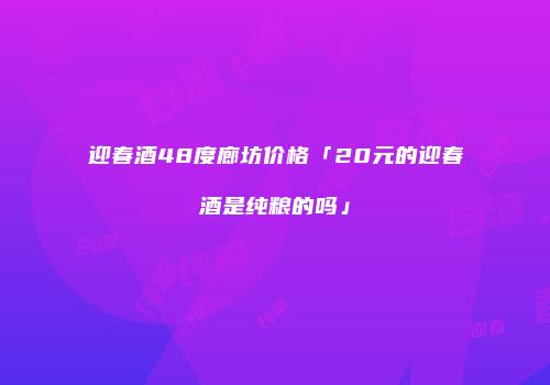 迎春酒48度廊坊价格「20元的迎春酒是纯粮的吗」