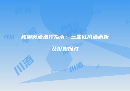 纯粮食酒选择指南：三星红川酒解析及价格探讨