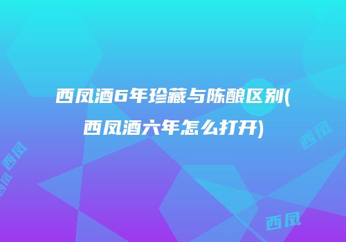 西凤酒6年珍藏与陈酿区别(西凤酒六年怎么打开)