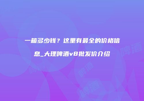 一箱多少钱？这里有最全的价格信息_大理啤酒v8批发价介绍