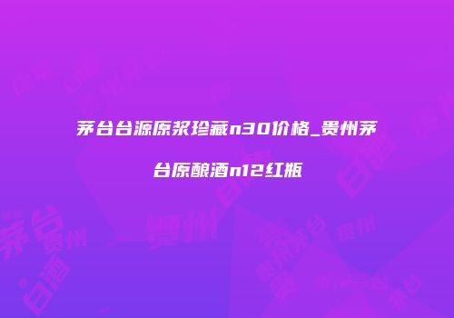 茅台台源原浆珍藏n30价格_贵州茅台原酿酒n12红瓶