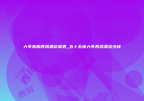六年陈酿西凤酒价格表_五十五度六年西凤酒多少钱
