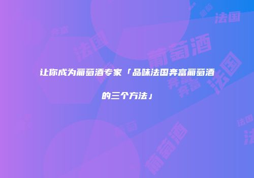 让你成为葡萄酒专家「品味法国奔富葡萄酒的三个方法」