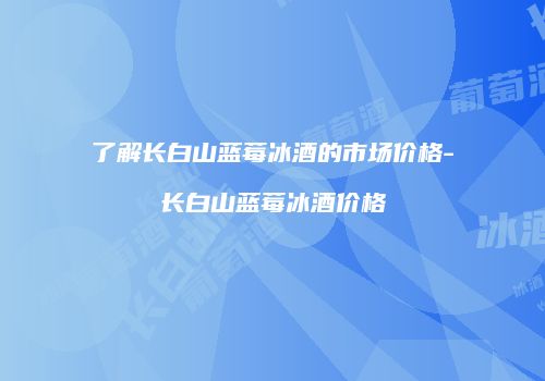了解长白山蓝莓冰酒的市场价格-长白山蓝莓冰酒价格