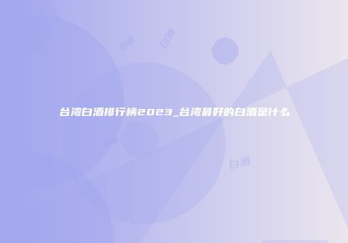台湾白酒排行榜2023_台湾最好的白酒是什么