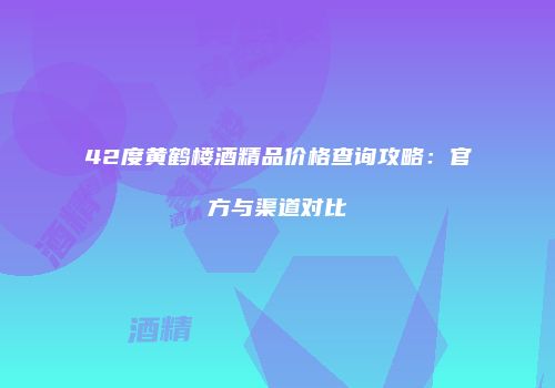 42度黄鹤楼酒精品价格查询攻略：官方与渠道对比