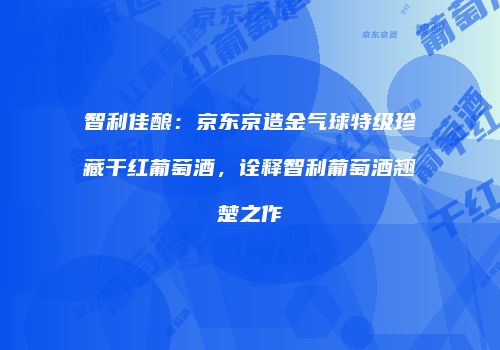 智利佳酿：京东京造金气球特级珍藏干红葡萄酒，诠释智利葡萄酒翘楚之作