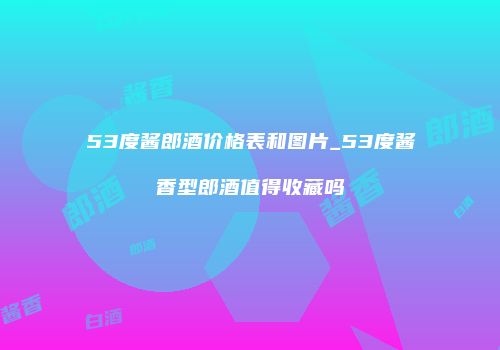 53度酱郎酒价格表和图片_53度酱香型郎酒值得收藏吗